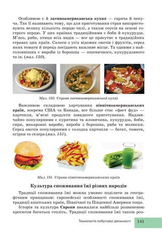 141Технологія побутової діяльності
Особливою є й латиноамериканська кухня — гаряча й пеку-
ча. Так її називають тому, що для приготування страв використо-
вують велику кількість перцю чилі, а також соусів на основі го-
строго перцю. У цих країнах традиційними є боби й кукурудза.
М’ясо, риба, птиця всіх видів — все це присутнє в традиційних
стравах цих країн. Салати з усіх відомих овочів і фруктів, серед
яких томати й перець посідають важливе місце. Та одними з най-
головніших є вироби із борошна — пшеничного, кукурудзяного
та ін. (мал. 150).
Мал. 150. Страви латиноамериканської кухні
Мал. 151. Страви північноамериканських країн
Важливою складовою харчування північноамериканських
країн, зокрема США та Канади, все більше стає «фаст фуд» —
картопля, м’ясні продукти швидкого приготування. Надзви-
чайно популярними є курятина та яловичина, кукурудза, боби,
сири, макаронні вироби, вироби з борошна, риба та молюски.
Серед овочів популярними є солодка картопля — батат, томати,
огірки та селера (мал. 151).
Культура споживання їжі різних народів
Традиції споживання їжі можна умовно поділити за геогра-
фічним принципом: європейські особливості споживання їжі,
традиції азіатських країн, Північної та Південної Америки тощо.
Історія та культура Європи вважалася найбільш розвиненою
протягом багатьох століть. Традиції споживання їжі також роз-
 