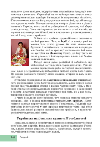 142 Розділ 4
вивалися дуже швидко, недарма саме європейська традиція вва-
жається класичною. Європейці чи не найпершими почали вико-
ристовувати столові прибори й вигадали їх таку велику кількість.
Класичною вважається й культура споживання їжі, що дійшла до
нас з далеких часів. Манери за столом можуть різнитися в різних
частинах Європи, але є сталі та універсальні правила, які збере-
глися дотепер. Саме такі правила, як не ставити лікті на стіл, не
жувати з повним ротом й інші досі є ключовими у повсякденному
житті й на ділових прийомах.
У багатьох країнах традиційним є споживан-
ня їжі руками. Так, в Індії ні в якому разі не
можна їсти лівою рукою, бо вона вважається
брудною і асоціюється із життєвими негаразда-
ми. Зовсім інші ж традиції споживання їжі мож-
на зустріти на Далекому Сході, де їжу їдять не
лише руками, а й популярними в наш час бамбу-
ковими паличками.
Східні люди дуже релігійні й забобонні, що
відбилось і на традиціях споживання їжі. Так, не
можна перевертати рибу на тарілці зворотним бо-
ком, адже це сприймуть як побажання рибалці краху його човна.
Не можна розпочати трапезу, поки людина, старша за вас, не по-
чне їсти.
Культура споживання їжі в латиноамериканських країнах до-
сить різноманітна через багатонаціональність, адже кожен народ
приніс свої традиційні страви з різних частин світу. Так, у Мек-
сиці їсти такос (кукурудзяні або пшеничні перепічки з начинкою)
з ножем і виделкою виглядає приблизно так само, як у нас до бу-
тербродів подавати прибори зі срібла.
У Чилі ніколи не їжте руками. Тут правила етикету набагато
суворіші, ніж в інших південноамериканських країнах. Нама-
гайтеся завжди користуватися ножем і виделкою. Традиції над-
звичайно різноманітні у цих країнах переважно тому, що вони
були колонізовані різними європейськими країнами, а також че-
рез значну відстань між ними.
Українська національна кухня та її особливості
Українська кухня користується широкою популярністю серед
слов’янських народів. Вона давно знана далеко за межами Украї-
ни, а деякі страви української кухні, наприклад, борщі й варени-
ки, увійшли в меню міжнародної кухні.
 