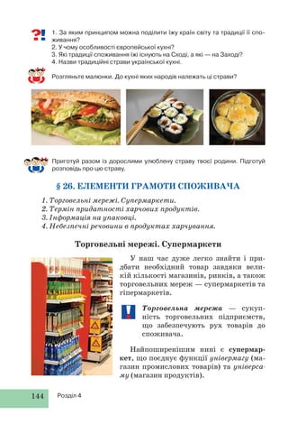 144 Розділ 4
Приготуй разом із дорослими улюблену страву твоєї родини. Підготуй
розповідь про цю страву.
§ 26. ЕЛЕМЕНТИ ГРАМОТИ СПОЖИВАЧА
1. Торговельні мережі. Супермаркети.
2. Термін придатності харчових продуктів.
3. Інформація на упаковці.
4. Небезпечні речовини в продуктах харчування.
Торговельні мережі. Супермаркети
У наш час дуже легко знайти і при-
дбати необхідний товар завдяки вели-
кій кількості магазинів, ринків, а також
торговельних мереж — супермаркетів та
гіпермаркетів.
Торговельна мережа — сукуп-
ність торговельних підприємств,
що забезпечують рух товарів до
споживача.
Найпоширенішим нині є супермар-
кет, що поєднує функції універмагу (ма-
газин промислових товарів) та універса-
му (магазин продуктів).
1. За яким принципом можна поділити їжу країн світу та традиції її спо-
живання?
2. У чому особливості європейської кухні?
3. Які традиції споживання їжі існують на Сході, а які — на Заході?
4. Назви традиційні страви української кухні.
Розгляньте малюнки. До кухні яких народів належать ці страви?
 
