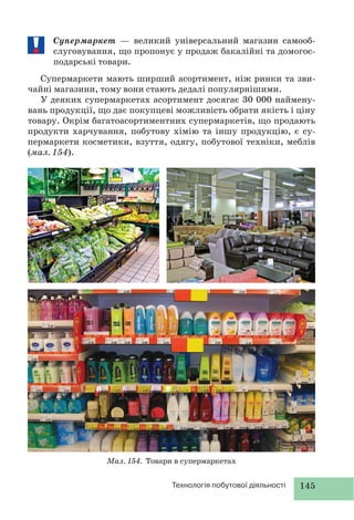 145Технологія побутової діяльності
Супермаркет — великий універсальний магазин самооб-
слуговування, що пропонує у продаж бакалійні та домогос-
подарські товари.
Супермаркети мають ширший асортимент, ніж ринки та зви-
чайні магазини, тому вони стають дедалі популярнішими.
У деяких супермаркетах асортимент досягає 30 000 наймену-
вань продукції, що дає покупцеві можливість обрати якість і ціну
товару. Окрім багатоасортиментних супермаркетів, що продають
продукти харчування, побутову хімію та іншу продукцію, є су-
пермаркети косметики, взуття, одягу, побутової техніки, меблів
(мал. 154).
Мал. 154. Товари в супермаркетах
 