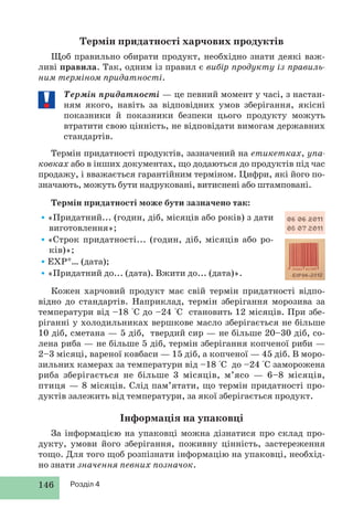146 Розділ 4
Термін придатності харчових продуктів
Щоб правильно обирати продукт, необхідно знати деякі важ-
ливі правила. Так, одним із правил є вибір продукту із правиль-
ним терміном придатності.
Термін придатності — це певний момент у часі, з настан-
ням якого, навіть за відповідних умов зберігання, якісні
показники й показники безпеки цього продукту можуть
втратити свою цінність, не відповідати вимогам державних
стандартів.
Термін придатності продуктів, зазначений на етикетках, упа-
ковках або в інших документах, що додаються до продуктів під час
продажу, і вважається гарантійним терміном. Цифри, які його по-
значають, можуть бути надруковані, витиснені або штамповані.
Термін придатності може бути зазначено так:
•«Придатний... (годин, діб, місяців або років) з дати
виготовлення»;
•«Строк придатності... (годин, діб, місяців або ро-
ків)»;
•ЕХР*… (дата);
•«Придатний до... (дата). Вжити до... (дата)».
Кожен харчовий продукт має свій термін придатності відпо-
відно до стандартів. Наприклад, термін зберігання морозива за
температури від –18 °С до –24 °С становить 12 місяців. При збе-
ріганні у холодильниках вершкове масло зберігається не більше
10 діб, сметана — 5 діб, твердий сир — не більше 20–30 діб, со-
лена риба — не більше 5 діб, термін зберігання копченої риби —
2–3 місяці, вареної ковбаси — 15 діб, а копченої — 45 діб. В моро-
зильних камерах за температури від –18 °С до –24 °С заморожена
риба зберігається не більше 3 місяців, м’ясо — 6–8 місяців,
птиця — 8 місяців. Слід пам’ятати, що термін придатності про-
дуктів залежить від температури, за якої зберігається продукт.
Інформація на упаковці
За інформацією на упаковці можна дізнатися про склад про-
дукту, умови його зберігання, поживну цінність, застереження
тощо. Для того щоб розпізнати інформацію на упаковці, необхід-
но знати значення певних позначок.
 