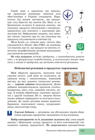 147Технологія побутової діяльності
Синій знак у кружечку (а) означає,
що продукція відповідає вимогам усіх
обов’язкових в Україні стандартів. Пара-
солька під дощем застерігає, що продук-
цію слід берегти від вологи (б). Знак із зо-
браженням склянки й виделки означає, що
упаковку продукту виготовлено з матеріалу,
придатного для контакту з харчовими про-
дуктами (в). Зображення людини, яка вики-
дає сміття, свідчить про те, що упаковку від
продукту слід викинути в смітник (г).
Мала буква «е» означає масу «нетто» (без
упаковки) (ґ). Напис «Без ГМО» на зеленому
тлі свідчить про те, що продукт не містить ге-
нетично модифікованих речовин (шкідливих
для організму речовин) (д).
а
в
ґ
б
г
д
Не слід купувати несвіжі продукти, з пошкодженою упаков-
кою, з незрозумілими інгредієнтами, у нелегальних місцях тор-
гівлі, а також ті продукти, що містять небезпечні речовини.
Небезпечні речовини в продуктах харчування
Щоб зберегти продукти, посилити їхні
смакові якості, щоб вони не псувалися, не
змінили колір і консистенцію, зовнішній
вигляд, до них додають спеціальні речови-
ни — харчові добавки (консерванти). Деякі
добавки використовували протягом століть,
наприклад, оцет, сіль, лимонну кислоту, цу-
кор. З появою оброблених харчових продук-
тів у другій половині 20 ст. введено багато
інших добавок природного та штучного похо-
дження. До таких речовин можна віднести:
барвники, підсилювачі смаку, цукрозамін-
ники, емульгатори тощо.
Харчові добавки — речовини, що збільшують термін збері-
гання харчових продуктів і захищають їх від псування.
Вибір консервантів та їх дозування залежать від: умов вироб-
ництва і зберігання; складу продукту та його властивостей; очі-
куваного терміну придатності. Не допускається використання
 