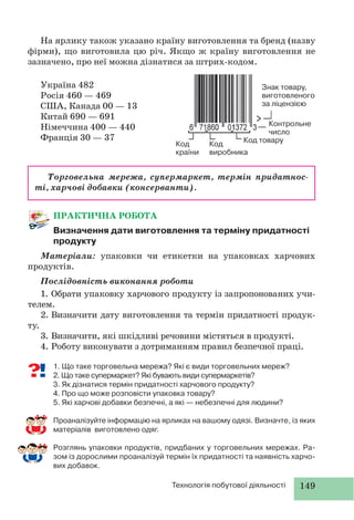 149Технологія побутової діяльності
ПРАКТИЧНА РОБОТА
Визначення дати виготовлення та терміну придатності
продукту
Матеріали: упаковки чи етикетки на упаковках харчових
продуктів.
Послідовність виконання роботи
1. Обрати упаковку харчового продукту із запропонованих учи-
телем.
2. Визначити дату виготовлення та термін придатності продук-
ту.
3. Визначити, які шкідливі речовини містяться в продукті.
4. Роботу виконувати з дотриманням правил безпечної праці.
1. Що таке торговельна мережа? Які є види торговельних мереж?
2. Що таке супермаркет? Які бувають види супермаркетів?
3. Як дізнатися термін придатності харчового продукту?
4. Про що може розповісти упаковка товару?
5. Які харчові добавки безпечні, а які — небезпечні для людини?
Проаналізуйте інформацію на ярликах на вашому одязі. Визначте, із яких
матеріалів виготовлено одяг.
Розглянь упаковки продуктів, придбаних у торговельних мережах. Ра-
зом із дорослими проаналізуй термін їх придатності та наявність харчо-
вих добавок.
Торговельна мережа, супермаркет, термін придатнос-
ті, харчові добавки (консерванти).
Знак товару,
виготовленого
за ліцензією
Контрольне
число
Код товару
Код
виробника
Код
країни
На ярлику також указано країну виготовлення та бренд (назву
фірми), що виготовила цю річ. Якщо ж країну виготовлення не
зазначено, про неї можна дізнатися за штрих-кодом.
Україна 482
Росія 460 — 469
США, Канада 00 — 13
Китай 690 — 691
Німеччина 400 — 440
Франція 30 — 37
 