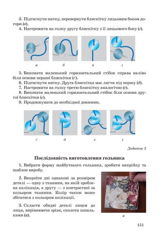 151
3. Підтягнути нитку, перевернути блискітку лицьовим боком до-
гори (в).
4. Настромити на голку другу блискітку з її лицьового боку (г).
а б в г
а
ґ д е є
5. Виконати маленький горизонтальний стібок справа наліво
біля основи першої блискітки (ґ).
6. Підтягнути нитку. Друга блискітка має лягти під першу (д).
7. Настромити на голку третю блискітку аналогічно (е).
8. Виконати маленький горизонтальний стібок біля основи дру-
гої блискітки (є).
9. Продовжувати до необхідної довжини.
Додаток 3
Послідовність виготовлення гольника
1. Вибрати форму майбутнього гольника, зробити викрійку та
шаблон виробу.
2. Викроїти дві однакові за розміром
деталі — одну з тканини, на якій зробле-
на аплікація, а другу — з контрастної за
кольором тканини. Колір також може
збігатися з кольором аплікації.
3. Скласти обидві деталі лицем до
лиця, вирівнюючи зрізи, сколоти шпиль-
ками (а).
 