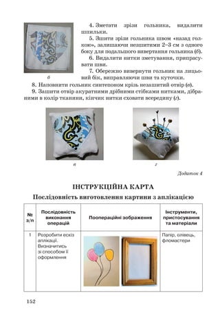 152
8. Наповнити гольник синтепоном крізь незашитий отвір (в).
9. Зашити отвір акуратними дрібними стібками нитками, дібра-
ними в колір тканини, кінчик нитки сховати всередину (г).
Додаток 4
ІНСТРУКЦІЙНА КАРТА
Послідовність виготовлення картини з аплікацією
№
з/п
Послідовність
виконання
операцій
Поопераційні зображення
Інструменти,
пристосування
та матеріали
1 Розробити ескіз
аплікації.
Визначитись
зі способом її
оформлення
Папір, олівець,
фломастери
4. Зметати зрізи гольника, видалити
шпильки.
5. Зшити зрізи гольника швом «назад гол-
кою», залишаючи незшитими 2–3 см з одного
боку для подальшого вивертання гольника (б).
6. Видалити нитки зметування, припрасу-
вати шви.
7. Обережно вивернути гольник на лицьо-
вий бік, виправляючи шви та куточки.б
в г
 