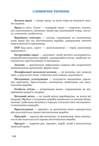156
СЛОВНИЧОК ТЕРМІНІВ
Безпека праці — умови праці, за яких ніщо не загрожує жит-
тю людини.
Бренд (з англ. brand — товарний знак) — комплекс понять,
які узагальнюють уявлення людей про відповідний товар, послу-
гу, компанію, особистість.
Виробнича санітарія — заходи, спрямовані на поліпшення
умов праці під час виготовлення виробів, додержання чистоти
навколишнього середовища.
EXP (від англ. expire — закінчуватися) — строк закінчення
придатності.
Інструкційна карта — документ, який містить послідовність,
операцій виготовлення виробу, поопераційні ескізи, необхідні ін-
струменти, пристосування та матеріали.
Логотип — оригінальне зображення повного або скороченого
найменування організації, фірми тощо.
Модифіковані целюлозні волокна — це волокна, які зазнали
змін, у результаті яких з’явилися нові ознаки, властивості.
Обладнання, устаткування — сукупність механізмів, прила-
дів, пристроїв, пристосувань, оснащення, необхідних для виго-
товлення виробів.
Особиста гігієна — дотримання вимог, спрямованих на під-
тримання здоров’я людини.
Поточний метод — це такий метод виробництва, за якого всі
операції обробки і складання виробів закріплені за певним облад-
нанням і робочими місцями в порядку технологічної послідовнос-
ті виконання операцій.
Пристосування — предмет, за допомогою якого спрощується
або полегшується процес виготовлення виробів.
Пристрій — прилад або механізм, за допомогою яких викону-
ється або полегшується процес виготовлення виробів.
Продукт — корисна річ, предмет, виріб, який є результатом
людської праці.
 