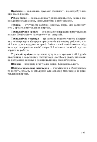 157
Професія — вид занять, трудової діяльності, що потребує пев-
них знань і вмінь.
Робоче місце — певна ділянка у приміщенні, стіл, парта з від-
повідним обладнанням, інструментами й матеріалами.
Техніка — сукупність засобів і знарядь праці, які застосову-
ють у процесі виготовлення виробів.
Технологічний процес — це комплекс операцій з виготовлення
виробу. Поділяється на технологічні операції.
Технологічна операція — це частина технологічного процесу,
яку виконує один або група працівників на одному робочому міс-
ці й над одним предметом праці. Зміна хоча б однієї з ознак свід-
чить про завершення однієї операції й початок іншої або про за-
вершення роботи.
Трудовий прийом — це певна сукупність трудових дій і рухів
працівника з незмінними предметами і засобами праці, які люди-
на послідовно виконує з певним цільовим призначенням.
Шеврон — нашивка з галуна на рукаві форменого одягу.
Шкільна навчальна майстерня — приміщення з обладнанням
та інструментами, необхідними для обробки матеріалів та виго-
товлення виробів.
 