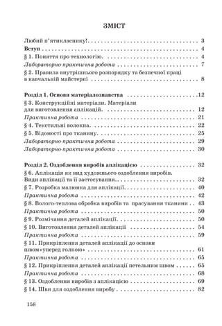 158
ЗМІСТ
Любий п’ятикласнику!. . . . . . . . . . . . . . . . . . . . . . . . . . . . . . . . . . 3
Вступ . . . . . . . . . . . . . . . . . . . . . . . . . . . . . . . . . . . . . . . . . . . . . . . . 4
§ 1. Поняття про технологію. . . . . . . . . . . . . . . . . . . . . . . . . . . . . 4
Лабораторно-практична робота . . . . . . . . . . . . . . . . . . . . . . . . . 7
§ 2. Правила внутрішнього розпорядку та безпечної праці
в навчальній майстерні . . . . . . . . . . . . . . . . . . . . . . . . . . . . . . . . . 8
Розділ 1. Основи матеріалознавства . . . . . . . . . . . . . . . . . . . . . .12
§ 3. Конструкційні матеріали. Матеріали
для виготовлення аплікацій. . . . . . . . . . . . . . . . . . . . . . . . . . . . 12
Практична робота . . . . . . . . . . . . . . . . . . . . . . . . . . . . . . . . . . . 21
§ 4. Текстильні волокна. . . . . . . . . . . . . . . . . . . . . . . . . . . . . . . . 22
§ 5. Відомості про тканину. . . . . . . . . . . . . . . . . . . . . . . . . . . . . . 25
Лабораторно-практична робота . . . . . . . . . . . . . . . . . . . . . . . . 29
Лабораторно-практична робота . . . . . . . . . . . . . . . . . . . . . . . . 30
Розділ 2. Оздоблення виробів аплікацією . . . . . . . . . . . . . . . . . 32
§ 6. Аплікація як вид художнього оздоблення виробів.
Види аплікації та її застосування.. . . . . . . . . . . . . . . . . . . . . . . . 32
§ 7. Розробка малюнка для аплікації. . . . . . . . . . . . . . . . . . . . . . 40
Практична робота . . . . . . . . . . . . . . . . . . . . . . . . . . . . . . . . . . . 42
§ 8. Волого-теплова обробка виробів та прасування тканини . . 43
Практична робота . . . . . . . . . . . . . . . . . . . . . . . . . . . . . . . . . . . 50
§ 9. Розмічання деталей аплікації. . . . . . . . . . . . . . . . . . . . . . . . 50
§ 10. Виготовлення деталей аплікації . . . . . . . . . . . . . . . . . . . . 54
Практична робота . . . . . . . . . . . . . . . . . . . . . . . . . . . . . . . . . . . 59
§ 11. Прикріплення деталей аплікації до основи
швом«уперед голкою» . . . . . . . . . . . . . . . . . . . . . . . . . . . . . . . . . 61
Практична робота . . . . . . . . . . . . . . . . . . . . . . . . . . . . . . . . . . . 65
§ 12. Прикріплення деталей аплікації петельним швом . . . . . . 65
Практична робота . . . . . . . . . . . . . . . . . . . . . . . . . . . . . . . . . . . 68
§ 13. Оздоблення виробів з аплікацією . . . . . . . . . . . . . . . . . . . . 69
§ 14. Шви для оздоблення виробу . . . . . . . . . . . . . . . . . . . . . . . . 82
 