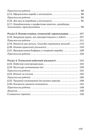159
Практична робота . . . . . . . . . . . . . . . . . . . . . . . . . . . . . . . . . . . 89
§ 15. Оформлення виробу з аплікацією . . . . . . . . . . . . . . . . . . . . 90
Практична робота . . . . . . . . . . . . . . . . . . . . . . . . . . . . . . . . . . . 93
§ 16. Догляд за виробами з аплікацією . . . . . . . . . . . . . . . . . . . . 95
§ 17. Ознайомлення з професіями швачки, дизайнера,
лекальника, прасувальника . . . . . . . . . . . . . . . . . . . . . . . . . . . . 98
Розділ 3. Основи техніки, технологій і проектування . . . . . . . 107
§ 18. Знаряддя праці, які використовують у побуті . . . . . . . . . 107
Практична робота . . . . . . . . . . . . . . . . . . . . . . . . . . . . . . . . . . 111
§ 19. Поняття про деталь. Способи отримання деталей . . . . . . .112
§ 20. Основи проектної діяльності . . . . . . . . . . . . . . . . . . . . . . . 116
§ 21. Використання біоформ у створенні виробів . . . . . . . . . . . 120
Практична робота . . . . . . . . . . . . . . . . . . . . . . . . . . . . . . . . . . 123
Розділ 4. Технологія побутової діяльності . . . . . . . . . . . . . . . . 124
§ 22. Побутові електроприлади.. . . . . . . . . . . . . . . . . . . . . . . . . 124
§ 23. Культура споживання їжі . . . . . . . . . . . . . . . . . . . . . . . . . 128
Практична робота . . . . . . . . . . . . . . . . . . . . . . . . . . . . . . . . . . 134
§ 24. Етикет за столом . . . . . . . . . . . . . . . . . . . . . . . . . . . . . . . . 135
Практична робота . . . . . . . . . . . . . . . . . . . . . . . . . . . . . . . . . . 138
§ 25. Традиції споживання їжі різних народів . . . . . . . . . . . . 139
§ 26. Елементи грамоти споживача . . . . . . . . . . . . . . . . . . . . . . 144
Практична робота . . . . . . . . . . . . . . . . . . . . . . . . . . . . . . . . . . 149
Додатки . . . . . . . . . . . . . . . . . . . . . . . . . . . . . . . . . . . . . . . . . . . . 150
Словничок термінів . . . . . . . . . . . . . . . . . . . . . . . . . . . . . . . . . . 156
 
