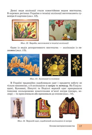 17Основи матеріалознавства
Один із видів декоративного мистецтва — аплікація із со-
ломки (мал. 13).
Мал. 12. Вироби, виготовлені в техніці аплікації
Мал. 13. Аплікації із соломки
Мал. 14. Верхній одяг, оздоблений аплікацією зі шкіри
Деякі види аплікації стали самостійним видом мистецтва.
В окремих регіонах України в техніці аплікації виготовляють су-
веніри й картини (мал. 12).
В Україні традиційно оздоблювали одяг і предмети побуту не
тільки вишивкою, а й аплікацією зі шкіри та металу. На Гуцуль-
щині, Буковині, Покутті та Поділлі верхній одяг прикрашали
тонкими кольоровими шматочками м’якої шкіри (шевро, ве-
люр) — їх приклеювали або пришивали до основи (мал. 14).
 