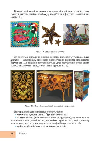 18 Розділ 1
Висока майстерність авторів та сучасні клеї дають змогу ство-
рювати яскраві аплікації з бісеру на об’ємних фігурах і на площині
(мал. 15).
Мал. 15. Аплікації з бісеру
Мал. 16. Вироби, оздоблені в техніці «маркетрі»
До одного зі складних видів аплікації належить техніка «мар-
кетрі» — аплікація, виконана надзвичайно тонкими кусочками
деревини. Ця техніка застосовується для оздоблення дерев’яних
поверхонь меблів і предметів інтер’єру (мал. 16).
Матеріалами для аплікації можуть бути:
•нитки та пряжа (мал. 17) різної довжини;
•солоне тісто (більш пластичне кукурудзяне), з якого можна
виконувати вишукані та надзвичайно гарні деталі, які спочатку
випікають, потім охолоджують та розфарбовують (мал. 18);
•ґудзики різної форми та кольору (мал. 19).
 
