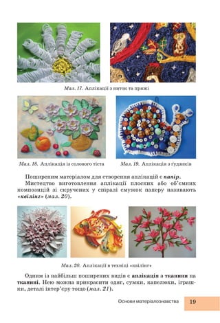 19Основи матеріалознавства
Поширеним матеріалом для створення аплікацій є папір.
Мистецтво виготовлення аплікації плоских або об’ємних
композицій зі скручених у спіралі смужок паперу називають
«квілінг» (мал. 20).
Мал. 20. Аплікації в техніці «квілінг»
Мал. 17. Аплікації з ниток та пряжі
Мал. 18. Аплікація із солоного тіста Мал. 19. Аплікація з ґудзиків
Одним із найбільш поширених видів є аплікація з тканини на
тканині. Нею можна прикрасити одяг, сумки, капелюхи, іграш-
ки, деталі інтер’єру тощо (мал. 21).
 