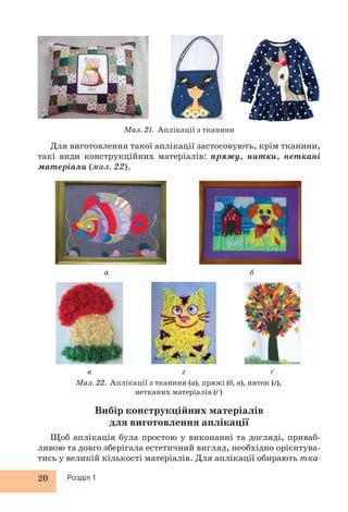 20 Розділ 1
Для виготовлення такої аплікації застосовують, крім тканини,
такі види конструкційних матеріалів: пряжу, нитки, неткані
матеріали (мал. 22).
Вибір конструкційних матеріалів
для виготовлення аплікації
Щоб аплікація була простою у виконанні та догляді, приваб-
ливою та довго зберігала естетичний вигляд, необхідно орієнтува-
тись у великій кількості матеріалів. Для аплікації обирають тка-
Мал. 21. Аплікації з тканини
а
в г ґ
б
Мал. 22. Аплікації з тканини (а), пряжі (б, в), ниток (г),
нетканих матеріалів (ґ)
 