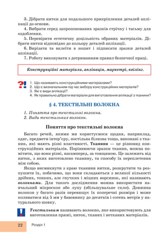 22 Розділ 1
1. Що називають конструкційними матеріалами?
2. Що є визначальним під час вибору конструкційних матеріалів?
3. Які є види аплікації?
4. Як правильно дібрати матеріали для виготовлення аплікації з тканини?
§ 4. ТЕКСТИЛЬНІ ВОЛОКНА
1. Поняття про текстильні волокна.
2. Види текстильних волокон.
Поняття про текстильні волокна
Багато речей, якими ми користуємося щодня, наприклад,
одяг, предмети інтер’єру, постільна білизна тощо, виконані з тка-
нин, які мають різні властивості. Тканини — це різновид кон-
струкційних матеріалів. Порівнюючи зразки тканин, можна по-
мітити, що вони різні, насамперед, за товщиною. Це залежить від
ниток, з яких виготовлено тканину, та способу їх переплетення
між собою.
Якщо висмикнути з краю тканини нитки, розкрутити та роз-
пушити їх, побачимо, що вони складаються з великої кількості
дрібних, тонких, але гнучких і міцних ворсинок, які називають
волокнами. Для такого дослідження можна використати на-
вчальний мікроскоп або лупу (збільшувальне скло). Довжина
волокон у багато разів перевищує їх поперечні розміри і може
коливатися від 5 мм у бавовнику до десятків і сотень метрів у на-
турального шовку.
Текстильним називають волокно, яке використовують для
виготовлення пряжі, ниток, тканих і нетканих матеріалів.
3. Дібрати нитки для подальшого прикріплення деталей аплі-
кації до основи.
4. Вибрати серед запропонованих зразків стрічку і тасьму для
оздоблення.
5. Перевірити естетичну доцільність обраних матеріалів. Ді-
брати нитки відповідно до кольору деталей аплікації.
6. Вирізати та вклеїти в зошит і підписати зразки деталей
аплікації.
7. Роботу виконувати з дотриманням правил безпечної праці.
Конструкційні матеріали, аплікація, маркетрі, квілінг.
 