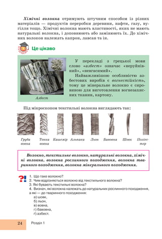 24 Розділ 1
1. Що таке волокно?
2. Чим відрізняється волокно від текстильного волокна?
3. Які бувають текстильні волокна?
4. Визнач, які волокна належать до натуральних рослинного походження,
а які — до тваринного походження:
а) шовк,
б) льон,
в) вовна,
г) бавовна,
ґ) азбест.
Хімічні волокна отримують штучним способом із різних
матеріалів — продуктів переробки деревини, нафти, газу, ву-
гілля тощо. Хімічні волокна мають властивості, яких не мають
натуральні волокна, і доповнюють або замінюють їх. До хіміч-
них волокон належать капрон, лавсан та ін.
Це цікаво
Груба
вовна
Тонка
вовна
Кашемір Альпака Льон Бавовна Шовк Поліес-
тер
Під мікроскопом текстильні волокна виглядають так:
Волокно, текстильне волокно, натуральні волокна, хіміч-
ні волокна, волокна рослинного походження, волокна тва-
ринного походження, волокна мінерального походження.
Азбест
У перекладі з грецької мови
слово «азбест» означає «неруйнів-
ний», «невгасимий».
Найважливішою особливістю аз-
бестових виробів є вогнестійкість,
тому це мінеральне волокно є сиро-
виною для виготовлення вогнезахис-
них тканин, картону.
 