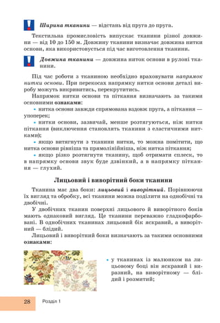 28 Розділ 1
Ширина тканини — відстань від пруга до пруга.
Текстильна промисловість випускає тканини різної довжи-
ни — від 10 до 150 м. Довжину тканини визначає довжина нитки
основи, яка використовується під час виготовлення тканини.
Довжина тканини — довжина ниток основи в рулоні тка-
нини.
Під час роботи з тканиною необхідно враховувати напрямок
нитки основи. При перекосах напрямку нитки основи деталі ви-
робу можуть викривитись, перекрутитись.
Напрямок нитки основи та піткання визначають за такими
основними ознаками:
•нитка основи завжди спрямована вздовж пруга, а піткання —
упоперек;
•нитки основи, зазвичай, менше розтягуються, ніж нитки
піткання (виключення становлять тканини з еластичними нит-
ками);
•якщо витягнути з тканини нитки, то можна помітити, що
нитка основи рівніша та прямолінійніша, ніж нитка піткання;
•якщо різко розтягнути тканину, щоб отримати сплеск, то
в напрямку основи звук буде дзвінкий, а в напрямку піткан-
ня — глухий.
Лицьовий і виворітний боки тканини
Тканина має два боки: лицьовий і виворітний. Порівнюючи
їх вигляд та обробку, всі тканини можна поділити на однобічні та
двобічні.
У двобічних тканин поверхні лицьового й виворітного боків
мають однаковий вигляд. Це тканини переважно гладкофарбо-
вані. В однобічних тканинах лицьовий бік яскравий, а виворіт-
ний — блідий.
Лицьовий і виворітний боки визначають за такими основними
ознаками:
•у тканинах із малюнком на ли-
цьовому боці він яскравий і ви-
разний, на виворітному — блі-
дий і розмитий;
 