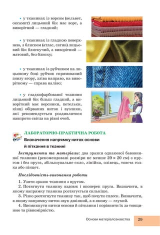 29Основи матеріалознавства
ЛАБОРАТОРНО-ПРАКТИЧНА РОБОТА
Визначення напрямку ниток основи
й піткання в тканині
Інструменти та матеріали: два зразки однакової бавовня-
ної тканини (рекомендовані розміри не менше 20 20 см) з пру-
гом і без пруга, збільшувальне скло, лінійка, олівець, товста гол-
ка або пінцет.
Послідовність виконання роботи
1. Узяти зразок тканини з пругом.
2. Потягнути тканину вздовж і впоперек пруга. Визначити, в
якому напрямку тканина розтягується сильніше.
3. Різко розтягнути тканину так, щоб почути сплеск. Визначити,
в якому напрямку ниток звук дзвінкий, а в якому — глухий.
4. Висмикнути нитки основи й піткання і порівняти їх за товщи-
ною та рівномірністю.
•у тканинах із ворсом (вельвет,
оксамит) лицьовий бік має ворс, а
виворітний — гладкий;
•у тканинах із гладкою поверх-
нею, з блиском (атлас, сатин) лицьо-
вий бік блискучий, а виворітний —
матовий, без блиску;
•у тканинах із рубчиком на ли-
цьовому боці рубчик спрямований
знизу вгору, зліва направо, на виво-
рітному — справа наліво;
•у гладкофарбованої тканини
лицьовий бік більш гладкий, а ви-
ворітний має ворсинки, петельки,
кінці обірваних ниток і вузлики,
які рекомендується роздивлятися
навпроти світла на рівні очей.
 