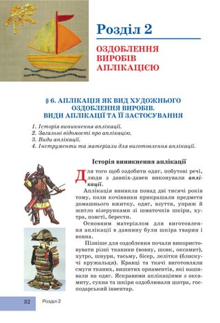 32 Розділ 2
§ 6. АПЛІКАЦІЯ ЯК ВИД ХУДОЖНЬОГО
ОЗДОБЛЕННЯ ВИРОБІВ.
ВИДИ АПЛІКАЦІЇ ТА ЇЇ ЗАСТОСУВАННЯ
1. Історія виникнення аплікації.
2. Загальні відомості про аплікацію.
3. Види аплікації.
4. Інструменти та матеріали для виготовлення аплікації.
Розділ 2
ОЗДОБЛЕННЯ
ВИРОБІВ
АПЛІКАЦІЄЮ
Історія виникнення аплікації
Для того щоб оздобити одяг, побутові речі,
люди з давніх-давен виконували аплі-
кації.
Аплікація виникла понад дві тисячі років
тому, коли кочівники прикрашали предмети
домашнього вжитку, одяг, взуття, упряж й
житло візерунками зі шматочків шкіри, ху-
тра, повсті, берести.
Основним матеріалом для виготовлен-
ня аплікації в давнину були шкіра тварин і
вовна.
Пізніше для оздоблення почали використо-
вувати різні тканини (вовну, шовк, оксамит),
хутро, шнури, тасьму, бісер, лелітки (блиску-
чі кружальця). Кравці та ткачі виготовляли
смуги тканих, вишитих орнаментів, які наши-
вали на одяг. Яскравими аплікаціями з окса-
миту, сукна та шкіри оздоблювали шатра, гос-
подарський інвентар.
 
