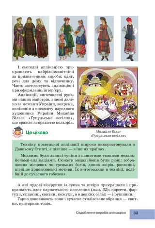 33Оздоблення виробів аплікацією
І сьогодні аплікацією при-
крашають найрізноманітніші
за призначенням вироби: одяг,
речі для дому та відпочинку.
Часто застосовують аплікацію і
при оформленні інтер’єру.
Аплікації, виготовлені рука-
ми наших майстрів, відомі дале-
ко за межами України, зокрема,
аплікація з оксамиту народного
художника України Михайла
Біласа «Гуцульське весілля»,
що вражає яскравістю кольорів.
Це цікаво
А які чудові візерунки із сукна та шкіри прикрашали і при-
крашають одяг карпатського населення (мал. 32): корсети, фар-
тухи, спідниці, свитки, кожухи, а в деяких селах — і рушники.
Гарно доповнюють вони і сучасне стилізоване вбрання — свит-
ки, кептарики тощо.
Техніку кравецької аплікації широко використовували в
Давньому Єгипті, а пізніше — в інших країнах.
Модними були льняні туніки з нашитими тканими медаль-
йонами-аплікаціями. Сюжети медальйонів були різні: зобра-
ження місцевих чи грецьких богів, диких звірів, рослинні,
пізніше християнські мотиви. Їх виготовляли в техніці, поді-
бній до сучасного гобелена.
Михайло Білас
«Гуцульське весілля»
 