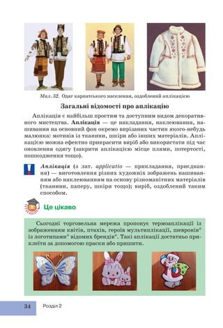 34 Розділ 2
Сьогодні торговельна мережа пропонує термоаплікації із
зображенням квітів, птахів, героїв мультиплікації, шевронів*
із логотипами* відомих брендів*. Такі аплікації достатньо при-
клеїти за допомогою праски або пришити.
Загальні відомості про аплікацію
Аплікація є найбільш простим та доступним видом декоратив-
ного мистецтва. Аплікація — це накладання, наклеювання, на-
шивання на основний фон окремо вирізаних частин якого-небудь
малюнка: мотивів із тканини, шкіри або інших матеріалів. Аплі-
кацією можна ефектно прикрасити виріб або використати під час
оновлення одягу (закрити аплікацією місце плями, потертості,
пошкодження тощо).
Аплікація (з лат. applicatio — прикладання, приєднан-
ня) — виготовлення різних художніх зображень нашиван-
ням або наклеюванням на основу різноманітних матеріалів
(тканини, паперу, шкіри тощо); виріб, оздоблений таким
способом.
Це цікаво
Мал. 32. Одяг карпатського населення, оздоблений аплікацією
 