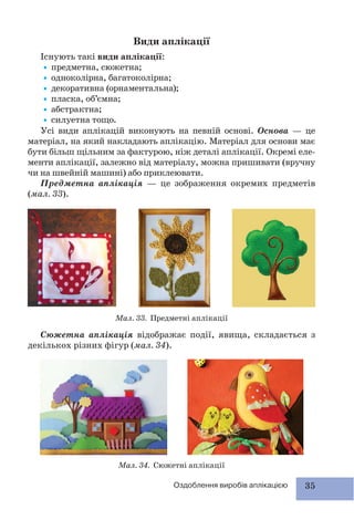 35Оздоблення виробів аплікацією
Види аплікації
Існують такі види аплікації:
•предметна, сюжетна;
•одноколірна, багатоколірна;
•декоративна (орнаментальна);
•пласка, об’ємна;
•абстрактна;
•силуетна тощо.
Усі види аплікацій виконують на певній основі. Основа — це
матеріал, на який накладають аплікацію. Матеріал для основи має
бути більш щільним за фактурою, ніж деталі аплікації. Окремі еле-
менти аплікації, залежно від матеріалу, можна пришивати (вручну
чи на швейній машині) або приклеювати.
Предметна аплікація — це зображення окремих предметів
(мал. 33).
Мал. 33. Предметні аплікації
Мал. 34. Сюжетні аплікації
Сюжетна аплікація відображає події, явища, складається з
декількох різних фігур (мал. 34).
 
