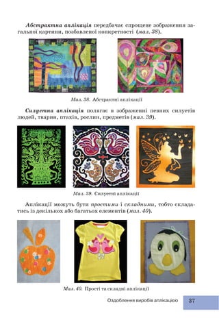 37Оздоблення виробів аплікацією
Силуетна аплікація полягає в зображенні певних силуетів
людей, тварин, птахів, рослин, предметів (мал. 39).
Мал. 40. Прості та складні аплікації
Мал. 39. Силуетні аплікації
Мал. 38. Абстрактні аплікації
Аплікації можуть бути простими і складними, тобто склада-
тись із декількох або багатьох елементів (мал. 40).
Абстрактна аплікація передбачає спрощене зображення за-
гальної картини, позбавленої конкретності (мал. 38).
 
