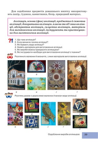 39Оздоблення виробів аплікацією
Аплікація, основа (фон) аплікації, предметна й сюжетна
аплікації, декоративна аплікація, пласка та об’ємна апліка-
ції, абстрактна аплікація, силуетна аплікація, матеріали
для виготовлення аплікації, інструменти та пристосуван-
ня для виготовлення аплікації.
Для оздоблення предметів домашнього вжитку використову-
ють папір, ґудзики, намистинки, бісер, природний матеріал.
а
а г ґ
б д
в е
г ґ
б
в
1. Що таке аплікація?
2. Коли виникла техніка аплікації?
3. Які бувають види аплікації?
4. Назвіть матеріали для виготовлення аплікації.
5. Які вироби можна прикрасити аплікацією?
6. Які інструменти необхідні для виготовлення аплікації з тканини?
Розгляньте малюнки й визначте, з яких матеріалів виготовлено аплікації.
Розглянь разом з дорослими малюнки й визнач види аплікації.
 