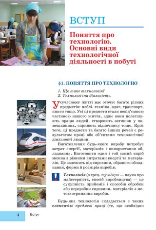 4 Вступ
§1. ПОНЯТТЯ ПРО ТЕХНОЛОГІЮ
1. Що таке технологія?
2. Технологічна діяльність.
Усучасному житті нас оточує багато різних
предметів: меблі, техніка, одяг, транспорт,
книги тощо. Усі ці предмети стали невід’ємною
частиною нашого життя, адже вони полегшу-
ють працю людей, створюють затишок у по-
мешканнях, сприяють відпочинку тощо. Крім
того, ці предмети та багато інших речей є ре-
зультатом праці або об’єктами технологічної
діяльності людини.
Виготовлення будь-якого виробу потребує
затрат енергії, матеріалів і використання об-
ладнання. Виготовити один і той самий виріб
можна з різними витратами енергії та матеріа-
лів. Це залежить від сировини, обраного облад-
нання, форми й розмірів виробів.
Технологія (з грец. — наука про
майстерність, спосіб виробництва) — це
сукупність прийомів і способів обробки
або переробки сировини, матеріалів з ме-
тою отримання виробів.
Будь-яка технологія складається з таких
елементів: предмет праці (те, що необхідно
ВСТУП
Поняття про
технологію.
Основні види
технологічної
діяльності в побуті
 