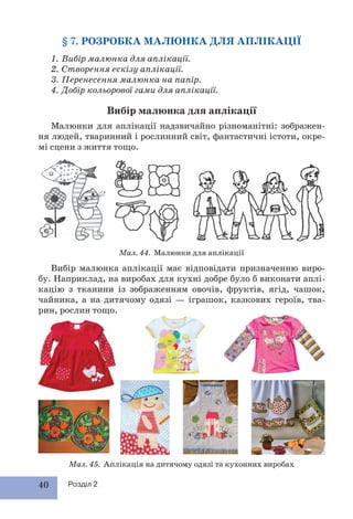 40 Розділ 2
§ 7. РОЗРОБКА МАЛЮНКА ДЛЯ АПЛІКАЦІЇ
1. Вибір малюнка для аплікації.
2. Створення ескізу аплікації.
3. Перенесення малюнка на папір.
4. Добір кольорової гами для аплікації.
Вибір малюнка для аплікації
Малюнки для аплікації надзвичайно різноманітні: зображен-
ня людей, тваринний і рослинний світ, фантастичні істоти, окре-
мі сцени з життя тощо.
Вибір малюнка аплікації має відповідати призначенню виро-
бу. Наприклад, на виробах для кухні добре було б виконати аплі-
кацію з тканини із зображенням овочів, фруктів, ягід, чашок,
чайника, а на дитячому одязі — іграшок, казкових героїв, тва-
рин, рослин тощо.
Мал. 44. Малюнки для аплікації
Мал. 45. Аплікація на дитячому одязі та кухонних виробах
 