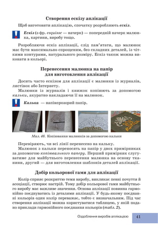 41Оздоблення виробів аплікацією
Створення ескізу аплікації
Щоб виготовити аплікацію, спочатку розробляють ескіз.
Ескіз (з фр. esquisse — начерк) — попередній начерк малюн-
ка, картини, виробу тощо.
Розробляючи ескіз аплікації, слід пам’ятати, що малюнок
має бути максимально спрощеним, без складних деталей, із чіт-
кими контурами, натурального розміру. Ескіз також можна ви-
конати в кольорі.
Перенесення малюнка на папір
для виготовлення аплікації
Досить часто ескізом для аплікації є малюнки із журналів,
листівок або Інтернету.
Малюнки із журналів і книжок копіюють за допомогою
кальки, акуратно накладаючи її на малюнок.
Калька — напівпрозорий папір.
Мал. 46. Копіювання малюнків за допомогою кальки
Перевіряють, чи всі лінії перенесено на кальку.
Малюнок з кальки переносять на папір у двох примірниках
за допомогою копіювального паперу. Перший примірник слугу-
ватиме для майбутнього перенесення малюнка на основу тка-
нини, другий — для виготовлення шаблонів деталей аплікації.
Добір кольорової гами для аплікації
Колір сприяє розкриттю теми виробу, викликає певні почуття й
асоціації, створює настрій. Тому добір кольорової гами майбутньо-
го виробу має важливе значення. Основа аплікації повинна гармо-
нійно поєднуватись із деталями аплікації. У будь-якому поєднан-
ні кольорів один колір переважає, тобто є визначальним. Під час
створення аплікації можна користуватися таблицею, у якій пода-
но приклади гармонійного поєднання кольорів (табл. 2).
 