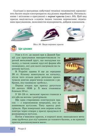 44 Розділ 2
Це цікаво
У 18–19 ст. металеві праски ставили в
піч або на вогонь і розігрівали.
Ще одна старовинна конструкція пра-
сок — з порожниною всередині, яку за-
повнювали вугіллям. Таку праску розі-
грівали. При повертанні нею вправо-вліво
повітря через отвори у прасці продувало й
розжарювало вугілля.
Потім з’явилися праски, в корпусі яких знаходилася мета-
лева трубочка для під’єднання до газового балона, а на кришці
праски розташовувався насос.
Сьогодні в магазинах побутової техніки споживачеві пропону-
ють багато видів електропрасок від різних виробників. Оптималь-
ними і якісними в прасуванні є парові праски (мал. 50). Цей вид
прасок виділяється з-поміж інших такими перевагами: відмін-
ним прасуванням, можливістю відпарювати, добрим ковзанням.
Мал. 50. Види парових прасок
Уже в 4 ст. до нашої ери в Давній Гре-
ції для прасування використовували га-
рячий металевий прут, що нагадував ка-
чалку, а також камені круглої форми або
сковорідку, які для цього нагрівали на га-
рячому вугіллі.
В Україні здавна й ще до середини
20 ст. білизну намотували на качалку,
після чого кілька разів ретельно проко-
чували довгою дерев’яною плашкою з ре-
брами, яку називали «рубель».
Перша згадка про праску датується
10 лютого 1636 р. Її маса становила
близько 10 кг.
 