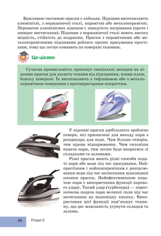 46 Розділ 2
Важливою частиною праски є підошва. Підошви виготовляють
алюмінієві, з нержавіючої сталі, керамічні або металокерамічні.
Перевагою алюмінієвих підошов є швидкість нагрівання (проте і
швидке вистигання). Підошви з нержавіючої сталі мають високу
міцність, стійкість до подряпин. Праски з керамічними або ме-
талокерамічними підошвами роблять процес прасування прості-
шим, тому що легше ковзають по поверхні тканини.
Це цікаво
Сучасна промисловість пропонує спеціальні насадки на пі-
дошви праски для захисту тканин від підгоряння, появи плям,
блиску поверхні. Їх виготовляють з тефлоновою або з метало-
керамічною поверхнею з протипригарним покриттям.
У підошві праски здебільшого зроблено
отвори, які призначені для виходу пари з
резервуара для води. Чим більше отворів,
тим краще відпарювання. Чим сильніша
подача пари, тим легше буде впоратися зі
складками та заломами.
Різні праски мають різні способи пода-
чі пари або води під час прасування. Най-
простішим і найпоширенішим є розпилю-
вання води під час натискання відповідної
кнопки праски. Найефективнішою пода-
чею пари є використання функції парово-
го удару. Такий удар (турбопара) — корот-
кочасна подача пари великої сили під час
натискання на відповідну кнопку. Вико-
ристання цієї функції пом’якшує ткани-
ну, що дає можливість усунути складки та
заломи.
 