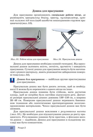 48 Розділ 2
Дошка для прасування
Для прасування організовують спеціальне робоче місце, де
розміщують прасувальну дошку, праску, пульверизатор, гумо-
вий килимок під ноги (щоб запобігти пошкодженню струмом пра-
цюючого) (мал. 53).
Дошка для прасування необхідна кожній господині. Від прасу-
вальної дошки залежить якість, легкість, зручність і швидкість
прасування. Сучасні дошки для прасування можуть бути виготов-
лені з різного матеріалу, мають різноманітне забарвлення поверх-
ні тощо (мал. 54).
Дошка для прасування — найбільш зручне пристосування
для прасування.
Прасувальна дошка має бути досить легкою, щоб за необхід-
ності її можна було переносити з одного місця на інше.
Прасувальна дошка повинна бути стійкою, мати достатню
площу, щоб не потрібно було постійно підтягувати речі. Достат-
ні розміри прасувальної дошки: довжина 130–150 см, а ширина
38–40 см. Поверхню прасувальної дошки вкривають бавовня-
ною тканиною або синтетичними протипригарними вологоне-
проникними матеріалами. Чохол прасувальної дошки має бути
знімним.
Для прасувальної дошки важливим є регулювання висоти
(мал. 55). Це необхідно для підлаштування дошки до росту пра-
цюючого. Регулювання повинно бути простим, а фіксація висо-
ти дошки — надійною. Дошка для прасування в складеному ви-
гляді має бути компактною.
Мал. 53. Робоче місце для прасування Мал. 54. Прасувальна дошка
 
