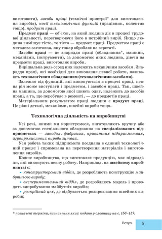 5Вступ
виготовити), засоби праці (технічні пристрої* для виготовлен-
ня виробів), носії технологічних функцій (працівник, колектив
тощо), продукт праці.
Предмет праці — об’єкт, на який людина діє в процесі трудо-
вої діяльності, перетворюючи його в потрібний виріб. Якщо лю-
дина вимішує тісто, то тісто — предмет праці. Предметом праці є
металева заготовка, яку токар обробляє на верстаті.
Засоби праці — це знаряддя праці (обладнання*, машини,
механізми, інструменти), за допомогою яких людина, діючи на
предмети праці, виготовляє вироби.
Вирішальна роль серед них належить механічним засобам. Зна-
ряддя праці, які необхідні для виконання певної роботи, назива-
ють технологічним обладнанням (технологічними засобами).
Залежно від функцій, які виконуються в процесі праці, пев-
на річ може виступати і предметом, і засобом праці. Так, швей-
на машина, за допомогою якої шиють одяг, належить до засобів
праці, а та, що перебуває в ремонті, — до предметів праці.
Матеріальним результатом праці людини є продукт праці.
Це різні деталі, механізми, швейні вироби тощо.
Технологічна діяльність на виробництві
Усі речі, якими ми користуємося, виготовляють вручну або
за допомогою спеціального обладнання на спеціалізованих під-
приємствах — заводах, фабриках, приватних підприємствах,
агропромислових виробництвах.
Уся робота таких підприємств поєднана в єдиний технологіч-
ний процес і спрямована на перетворення матеріалів і виготов-
лення виробів.
Кожне виробництво, що виготовляє продукцію, має підрозді-
ли, які виконують певну роботу. Наприклад, на швейному вироб-
ництві є:
•конструкторський відділ, де розробляють конструкцію май-
бутнього виробу;
•експериментальний відділ, де розробляють модель і прово-
дять випробування майбутніх виробів;
•розкрійний цех, де відбувається розкроювання швейних ви-
робів;
* позначені терміни, визначення яких подано у словнику на с. 156–157.
 