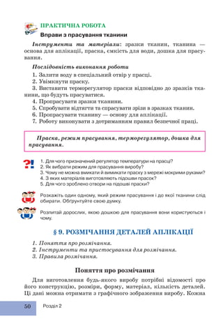 50 Розділ 2
ПРАКТИЧНА РОБОТА
Вправи з прасування тканини
Інструменти та матеріали: зразки тканин, тканина —
основа для аплікації, праска, ємкість для води, дошка для прасу-
вання.
Послідовність виконання роботи
1. Залити воду в спеціальний отвір у прасці.
2. Увімкнути праску.
3. Виставити терморегулятор праски відповідно до зразків тка-
нини, що будуть прасуватися.
4. Пропрасувати зразки тканини.
5. Спробувати відтягти та спрасувати зрізи в зразках тканин.
6. Пропрасувати тканину — основу для аплікації.
7. Роботу виконувати з дотриманням правил безпечної праці.
Праска, режим прасування, терморегулятор, дошка для
прасування.
1. Для чого призначений регулятор температури на прасці?
2. Як вибрати режим для прасування виробу?
3. Чому не можна вмикати й вимикати праску з мережі мокрими руками?
4. З яких матеріалів виготовляють підошви прасок?
5. Для чого зроблено отвори на підошві праски?
Розкажіть один одному, який режим прасування і до якої тканини слід
обирати. Обґрунтуйте свою думку.
Розпитай дорослих, якою дошкою для прасування вони користуються і
чому.
§ 9. РОЗМІЧАННЯ ДЕТАЛЕЙ АПЛІКАЦІЇ
1. Поняття про розмічання.
2. Інструменти та пристосування для розмічання.
3. Правила розмічання.
Поняття про розмічання
Для виготовлення будь-якого виробу потрібні відомості про
його конструкцію, розміри, форму, матеріал, кількість деталей.
Ці дані можна отримати з графічного зображення виробу. Кожна
 