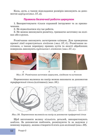 52 Розділ 2
Кола, дуги, а також відкладання розмірів виконують за допо-
могою циркуля (мал. 57, а).
Правила безпечної роботи циркулем
1. Використовувати тільки справний інструмент та за призна-
ченням.
2. Не відволікатися під час роботи.
3. Не можна виконувати розмітку, тримаючи заготовку на колі-
нах або в руках.
Розмічання виконують загостреним олівцем. Для проведення
прямої лінії користуються лінійкою (мал. 57, б). Розмічання за-
готовки, а також перевірку прямих кутів та якості оброблених
поверхонь виконують кутником і лінійкою (мал. 57, в).
Щоб виготовити велику кількість деталей, використовують
шаблон. За допомогою шаблонів, розміщуючи їх за задумом у
певному порядку, можна створити й ескіз для аплікації (мал. 59).
Мал. 58. Перенесення малюнків на папір за допомогою трафаретної сітки
Перенесення малюнка на папір можна виконати за допомогою
трафаретної сітки (клітинок) (мал. 58).
Мал. 57. Розмічання заготовок циркулем, лінійкою та кутником
а б в
 