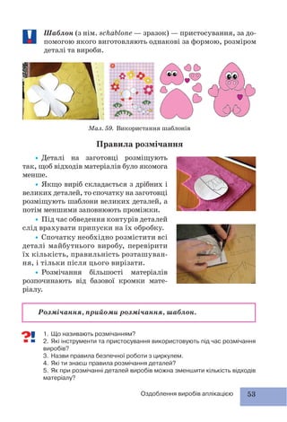 53Оздоблення виробів аплікацією
Шаблон (з нім. schablone — зразок) — пристосування, за до-
помогою якого виготовляють однакові за формою, розміром
деталі та вироби.
Мал. 59. Використання шаблонів
Правила розмічання
1. Що називають розмічанням?
2. Які інструменти та пристосування використовують під час розмічання
виробів?
3. Назви правила безпечної роботи з циркулем.
4. Які ти знаєш правила розмічання деталей?
5. Як при розмічанні деталей виробів можна зменшити кількість відходів
матеріалу?
Розмічання, прийоми розмічання, шаблон.
•Деталі на заготовці розміщують
так, щоб відходів матеріалів було якомога
менше.
•Якщо виріб складається з дрібних і
великих деталей, то спочатку на заготовці
розміщують шаблони великих деталей, а
потім меншими заповнюють проміжки.
•Під час обведення контурів деталей
слід врахувати припуски на їх обробку.
•Спочатку необхідно розмістити всі
деталі майбутнього виробу, перевірити
їх кількість, правильність розташуван-
ня, і тільки після цього вирізати.
•Розмічання більшості матеріалів
розпочинають від базової кромки мате-
ріалу.
 