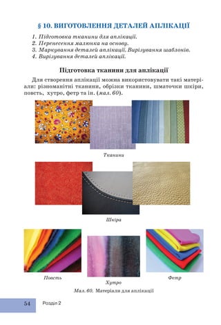 54 Розділ 2
§ 10. ВИГОТОВЛЕННЯ ДЕТАЛЕЙ АПЛІКАЦІЇ
1. Підготовка тканини для аплікації.
2. Перенесення малюнка на основу.
3. Маркування деталей аплікації. Вирізування шаблонів.
4. Вирізування деталей аплікації.
Підготовка тканини для аплікації
Для створення аплікації можна використовувати такі матері-
али: різноманітні тканини, обрізки тканини, шматочки шкіри,
повсть, хутро, фетр та ін. (мал. 60).
Мал. 60. Матеріали для аплікації
Тканини
Шкіра
Повсть
Хутро
Фетр
 