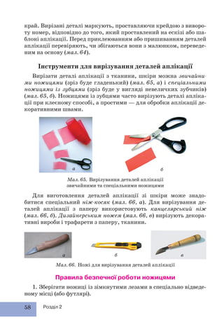 58 Розділ 2
край. Вирізані деталі маркують, проставляючи крейдою з виворо-
ту номер, відповідно до того, який проставлений на ескізі або ша-
блоні аплікації. Перед приклеюванням або пришиванням деталей
аплікації перевіряють, чи збігаються вони з малюнком, переведе-
ним на основу (мал. 64).
Інструменти для вирізування деталей аплікації
Вирізати деталі аплікації з тканини, шкіри можна звичайни-
ми ножицями (зріз буде гладенький) (мал. 65, а) і спеціальними
ножицями із зубцями (зріз буде у вигляді невеличких зубчиків)
(мал. 65, б). Ножицями із зубцями часто вирізують деталі апліка-
ції при клеєному способі, а простими — для обробки аплікації де-
коративними швами.
Мал. 66. Ножі для вирізування деталей аплікації
Мал. 65. Вирізування деталей аплікації
звичайними та спеціальними ножицями
Правила безпечної роботи ножицями
1. Зберігати ножиці із зімкнутими лезами в спеціально відведе-
ному місці (або футлярі).
Для виготовлення деталей аплікації зі шкіри може знадо-
битися спеціальний ніж-косяк (мал. 66, а). Для вирізування де-
талей аплікації з паперу використовують канцелярський ніж
(мал. 66, б). Дизайнерським ножем (мал. 66, в) вирізують декора-
тивні вироби і трафарети з паперу, тканини.
а б
а б в
 