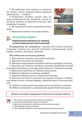 59Оздоблення виробів аплікацією
ПРАКТИЧНА РОБОТА
Перенесення малюнка на тканину
та виготовлення деталей аплікації
Інструменти та матеріали: тканина для основи аплікації,
клаптики тканини для деталей аплікації, копіювальний папір,
крейда, ножиці, шпильки, шаблони.
Послідовність виконання роботи
1. Підготувати тканину для основи аплікації.
2. Перевести малюнок на тканину.
3. Виконати маркування деталей аплікації відповідно до ескізу.
4. Викласти на тканину паперові заготовки (шаблони) деталей
аплікації відповідно до кольору, розпочинаючи з більших деталей.
5. Приколоти шаблони до тканини шпильками.
6. Обвести шаблони по контуру крейдою.
7. Вирізати обведені деталі аплікації по контуру.
8. Накласти всі деталі аплікації на основну тканину в необхід-
них місцях ескізу, уточнити форму, сумісність фону й кольору дета-
лей.
9. Скріпити шпильками накладені деталі аплікації з основою.
10. Роботу виконувати з дотриманням правил безпечної праці.
Деталі аплікації, маркування деталей аплікації, шаблон.
1. Як готують тканину для виготовлення аплікації?
2. З якою метою маркують деталі аплікації?
3. Для чого приколюють шаблони до тканини шпильками?
4. Чим обводять деталі аплікації?
5. Що необхідно зробити після вирізування деталей аплікації?
2. На робочому столі ножиці із зімкнути-
ми лезами класти праворуч (якщо працюєш
лівою рукою — ліворуч).
3. Розрізуючи тканину, вузьке лезо но-
жиць розміщувати під тканиною, пальці лі-
вої руки тримати на безпечній відстані, при-
тримуючи тканину.
4. Не відволікати уваги працюючих ножи-
цями.
5. Передавати ножиці кільцями вперед.
 