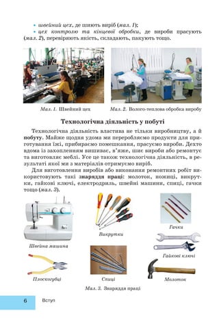 6 Вступ
•швейний цех, де шиють виріб (мал. 1);
•цех контролю та кінцевої обробки, де вироби прасують
(мал. 2), перевіряють якість, складають, пакують тощо.
Мал. 1. Швейний цех Мал. 2. Волого-теплова обробка виробу
Технологічна діяльність у побуті
Технологічна діяльність властива не тільки виробництву, а й
побуту. Майже щодня удома ми переробляємо продукти для при-
готування їжі, прибираємо помешкання, прасуємо вироби. Дехто
вдома із захопленням вишиває, в’яже, шиє вироби або ремонтує
та виготовляє меблі. Усе це також технологічна діяльність, в ре-
зультаті якої ми з матеріалів отримуємо виріб.
Для виготовлення виробів або виконання ремонтних робіт ви-
користовують такі знаряддя праці: молоток, ножиці, викрут-
ки, гайкові ключі, електродриль, швейні машини, спиці, гачки
тощо (мал. 3).
Мал. 3. Знаряддя праці
Молоток
Гайкові ключі
Плоскогубці
Викрутки
Гачки
Спиці
Швейна машина
 