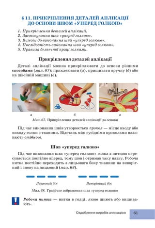 61Оздоблення виробів аплікацією
§ 11. ПРИКРІПЛЕННЯ ДЕТАЛЕЙ АПЛІКАЦІЇ
ДО ОСНОВИ ШВОМ «УПЕРЕД ГОЛКОЮ»
1. Прикріплення деталей аплікації.
2. Застосування шва «уперед голкою».
3. Вимоги до виконання шва «уперед голкою».
4. Послідовність виконання шва «уперед голкою».
5. Правила безпечної праці голками.
Прикріплення деталей аплікації
Деталі аплікації можна прикріплювати до основи різними
способами (мал. 67): приклеювати (а), пришивати вручну (б) або
на швейній машині (в).
Мал. 67. Прикріплення деталей аплікації до основи
Під час виконання швів утворюється прокол — місце входу або
виходу голки з тканини. Відстань між сусідніми проколами нази-
вають стібком.
Шов «уперед голкою»
Під час виконання шва «уперед голкою» голка з ниткою пере-
сувається постійно вперед, тому шов і отримав таку назву. Робоча
нитка постійно переходить з лицьового боку тканини на виворіт-
ний і знову на лицьовий (мал. 68).
Мал. 68. Графічне зображення шва «уперед голкою»
Робоча нитка — нитка в голці, якою шиють або вишива-
ють.
а б в
Лицьовий бік Виворітний бік
 