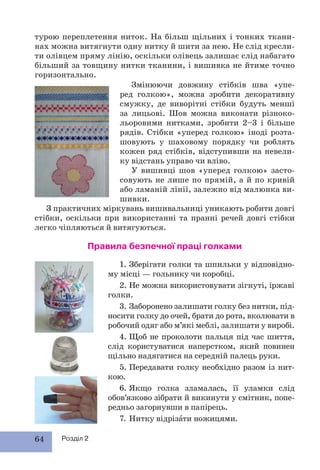 64 Розділ 2
турою переплетення ниток. На більш щільних і тонких ткани-
нах можна витягнути одну нитку й шити за нею. Не слід кресли-
ти олівцем пряму лінію, оскільки олівець залишає слід набагато
більший за товщину нитки тканини, і вишивка не йтиме точно
горизонтально.
Змінюючи довжину стібків шва «упе-
ред голкою», можна зробити декоративну
смужку, де виворітні стібки будуть менші
за лицьові. Шов можна виконати різноко-
льоровими нитками, зробити 2–3 і більше
рядів. Стібки «уперед голкою» іноді розта-
шовують у шаховому порядку чи роблять
кожен ряд стібків, відступивши на невели-
ку відстань управо чи вліво.
У вишивці шов «уперед голкою» засто-
совують не лише по прямій, а й по кривій
або ламаній лінії, залежно від малюнка ви-
шивки.
З практичних міркувань вишивальниці уникають робити довгі
стібки, оскільки при використанні та пранні речей довгі стібки
легко чіпляються й витягуються.
Правила безпечної праці голками
1. Зберігати голки та шпильки у відповідно-
му місці — гольнику чи коробці.
2. Не можна використовувати зігнуті, іржаві
голки.
3. Заборонено залишати голку без нитки, під-
носити голку до очей, брати до рота, вколювати в
робочий одяг або м’які меблі, залишати у виробі.
4. Щоб не проколоти пальця під час шиття,
слід користуватися наперстком, який повинен
щільно надягатися на середній палець руки.
5. Передавати голку необхідно разом із нит-
кою.
6. Якщо голка зламалась, її уламки слід
обов’язково зібрати й викинути у смітник, попе-
редньо загорнувши в папірець.
7. Нитку відрізàти ножицями.
 