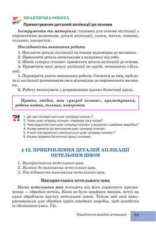 65Оздоблення виробів аплікацією
ПРАКТИЧНА РОБОТА
Приметування деталей аплікації до основи
Інструменти та матеріали: тканина для основи аплікації з
перенесеним малюнком, деталі аплікації, голки, нитки, ножиці,
гольник, наперстки.
Послідовність виконання роботи
1. Накласти деталь аплікації на основу відповідно до малюнка.
2. Приколоти деталь шпильками в напрямку від себе.
3. Швом «уперед голкою» приметати деталь аплікації до основи.
4. Приметати інші деталі аплікації по одній, починаючи з біль-
шої.
5. Перевірити якість виконання роботи. Стежити за тим, щоб де-
талі аплікації розташовувалися відповідно до перенесеного малюн-
ка.
6. Роботу виконувати з дотриманням правил безпечної праці.
Прокол, стібок, шов «уперед голкою», приметування,
робоча нитка, гольник, наперсток.
1. Де застосовується шов «уперед голкою»?
2. Чому шов «уперед голкою» отримав таку назву?
3. Чим відрізняється шов «уперед голкою» у вишитих і швейних виробах?
4. Назви вимоги до виконання шва «уперед голкою».
5. У якій послідовності виконується шов «уперед голкою»?
6. Назви правила безпечної праці голками.
§ 12. ПРИКРІПЛЕННЯ ДЕТАЛЕЙ АПЛІКАЦІЇ
ПЕТЕЛЬНИМ ШВОМ
1. Використання петельного шва.
2. Вимоги до виконання петельного шва.
3. Послідовність виконання петельного шва.
Використання петельного шва
Назва петельного шва походить від його первісного призна-
чення — обробки петель. Коли не було швейних машин, петлі на
одязі обробляли вручну петельним швом. Також цей шов вико-
ристовували для обробки країв швейних виробів, щоб запобігти
їх обсипанню (мал. 73).
 
