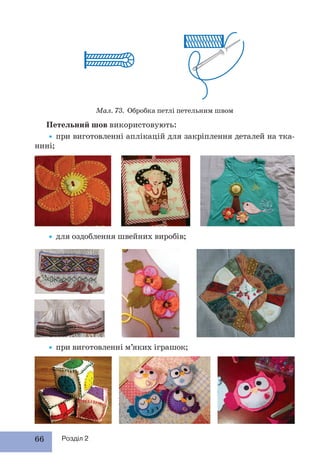 66 Розділ 2
Петельний шов використовують:
•при виготовленні аплікацій для закріплення деталей на тка-
нині;
Мал. 73. Обробка петлі петельним швом
•для оздоблення швейних виробів;
•при виготовленні м’яких іграшок;
 