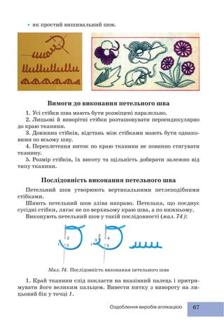 67Оздоблення виробів аплікацією
•як простий вишивальний шов.
Вимоги до виконання петельного шва
1. Усі стібки шва мають бути розміщені паралельно.
2. Лицьові й виворітні стібки розташовувати перпендикулярно
до краю тканини.
3. Довжина стібків, відстань між стібками мають бути однако-
вими по всьому шву.
4. Переплетення ниток по краю тканини не повинно стягувати
тканину.
5. Розмір стібків, їх висоту та щільність добирати залежно від
типу тканини.
Послідовність виконання петельного шва
Петельний шов утворюють вертикальними петлеподібними
стібками.
Шиють петельний шов зліва направо. Петелька, що поєднує
сусідні стібки, лягає не по верхньому краю шва, а по нижньому.
Виконують петельний шов у такій послідовності (мал. 74):
Мал. 74. Послідовність виконання петельного шва
1. Край тканини слід покласти на вказівний палець і притри-
мувати його великим пальцем. Вивести нитку з вивороту на ли-
цьовий бік у точці 1.
 