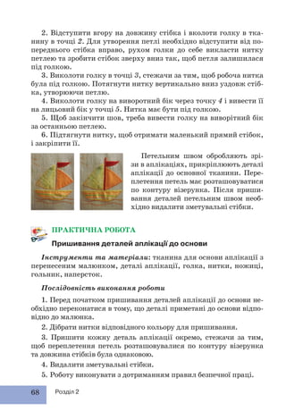 68 Розділ 2
ПРАКТИЧНА РОБОТА
Пришивання деталей аплікації до основи
Інструменти та матеріали: тканина для основи аплікації з
перенесеним малюнком, деталі аплікації, голка, нитки, ножиці,
гольник, наперсток.
Послідовність виконання роботи
1. Перед початком пришивання деталей аплікації до основи не-
обхідно переконатися в тому, що деталі приметані до основи відпо-
відно до малюнка.
2. Дібрати нитки відповідного кольору для пришивання.
3. Пришити кожну деталь аплікації окремо, стежачи за тим,
щоб переплетення петель розташовувалися по контуру візерунка
та довжина стібків була однаковою.
4. Видалити зметувальні стібки.
5. Роботу виконувати з дотриманням правил безпечної праці.
2. Відступити вгору на довжину стібка і вколоти голку в тка-
нину в точці 2. Для утворення петлі необхідно відступити від по-
переднього стібка вправо, рухом голки до себе викласти нитку
петлею та зробити стібок зверху вниз так, щоб петля залишилася
під голкою.
3. Виколоти голку в точці 3, стежачи за тим, щоб робоча нитка
була під голкою. Потягнути нитку вертикально вниз уздовж стіб-
ка, утворюючи петлю.
4. Виколоти голку на виворотний бік через точку 4 і вивести її
на лицьовий бік у точці 5. Нитка має бути під голкою.
5. Щоб закінчити шов, треба вивести голку на виворітний бік
за останньою петлею.
6. Підтягнути нитку, щоб отримати маленький прямий стібок,
і закріпити її.
Петельним швом обробляють зрі-
зи в аплікаціях, прикріплюють деталі
аплікації до основної тканини. Пере-
плетення петель має розташовуватися
по контуру візерунка. Після приши-
вання деталей петельним швом необ-
хідно видалити зметувальні стібки.
 