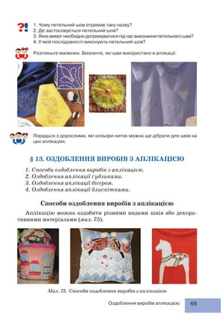 69Оздоблення виробів аплікацією
1. Чому петельний шов отримав таку назву?
2. Де застосовується петельний шов?
3. Яких вимог необхідно дотримуватися під час виконання петельного шва?
4. У якій послідовності виконують петельний шов?
Розгляньте малюнки. Визначте, які шви використано в аплікації.
Порадься з дорослими, які кольори ниток можна ще дібрати для швів на
цих аплікаціях.
§ 13. ОЗДОБЛЕННЯ ВИРОБІВ З АПЛІКАЦІЄЮ
1. Способи оздоблення виробів з аплікацією.
2. Оздоблення аплікації ґудзиками.
3. Оздоблення аплікації бісером.
4. Оздоблення аплікації блискітками.
Способи оздоблення виробів з аплікацією
Аплікацію можна оздобити різними видами швів або декора-
тивними матеріалами (мал. 75).
Мал. 75. Способи оздоблення виробів з аплікацією
 