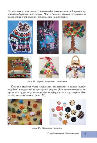 71Оздоблення виробів аплікацією
Відповідно до композиції, що оздоблюватиметься, добирають ґу-
дзики за формою та кольором. Часто ґудзики використовують для
позначення очей тварин, зображених на аплікації.
Мал. 78. Різновиди ґудзиків
Мал. 77. Вироби, оздоблені ґудзиками
Ґудзики можуть бути круглими, овальними, а також ромбо-
подібної, квадратної та трикутної форми. Для дитячого одягу ви-
пускають ґудзики у вигляді різних фігурок — ягід, тварин, бан-
тиків, метеликів тощо (мал. 78).
 