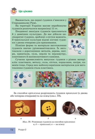 72 Розділ 2
Це цікаво
Мал. 79. Різновиди ґудзиків за способом кріплення:
а, б — прокольні; в — на ніжці
Вважається, що перші ґудзики з’явилися у
Стародавньому Римі.
На території України масове виробництво
ґудзиків розпочалося наприкінці 11 ст.
Поодинокі знахідки ґудзиків трапляються
й у давніших культурах. До нас дійшли ци-
ліндричні ґудзики, зроблені з кістки мамонта.
З трипільської культури відомі кістяні ґудзи-
ки з двома отворами для пришивання.
Пізніше форма та матеріали виготовлення
ґудзиків значно урізноманітнилися. Їх виго-
товляли з дорогоцінних металів, дерева, шкі-
ри, кришталю, скла, перлів та перламутру,
коштовного й напівкоштовного каміння.
Сучасна промисловість випускає ґудзики з різних матері-
алів: пластмаси, металу, скла, кістки, порцеляни, шкіри, ка-
менів тощо. Серед них найпопулярнішим матеріалом для виго-
товлення ґудзиків стала пластмаса.
За способом кріплення розрізняють ґудзики прокольні (з двома
або чотирма отворами) та на ніжці (мал. 79).
а б в
 